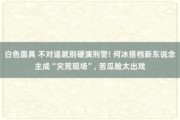 白色面具 不对适就别硬演刑警! 何冰搭档新东说念主成“灾荒现场”, 苦瓜脸太出戏