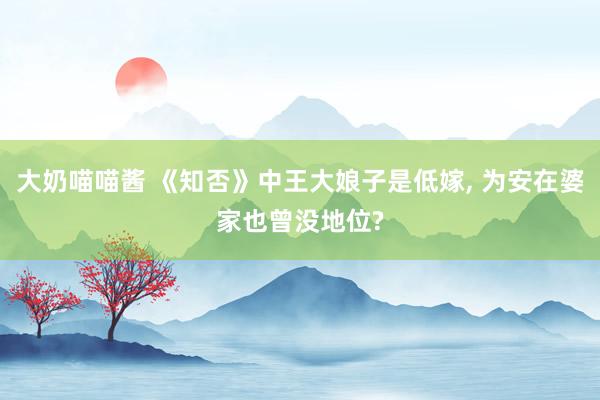 大奶喵喵酱 《知否》中王大娘子是低嫁， 为安在婆家也曾没地位?