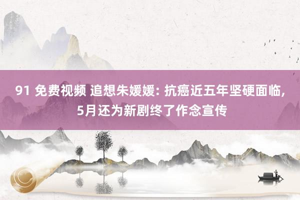 91 免费视频 追想朱媛媛: 抗癌近五年坚硬面临， 5月还为新剧终了作念宣传