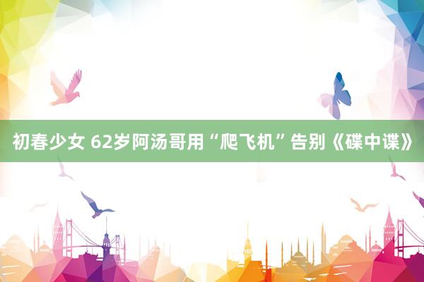 初春少女 62岁阿汤哥用“爬飞机”告别《碟中谍》