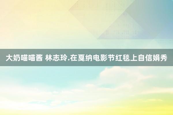 大奶喵喵酱 林志玲.在戛纳电影节红毯上自信娟秀