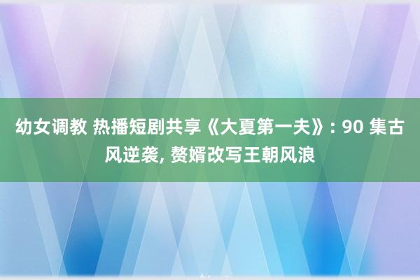幼女调教 热播短剧共享《大夏第一夫》: 90 集古风逆袭， 赘婿改写王朝风浪