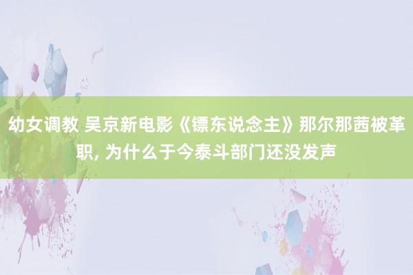 幼女调教 吴京新电影《镖东说念主》那尔那茜被革职， 为什么于今泰斗部门还没发声
